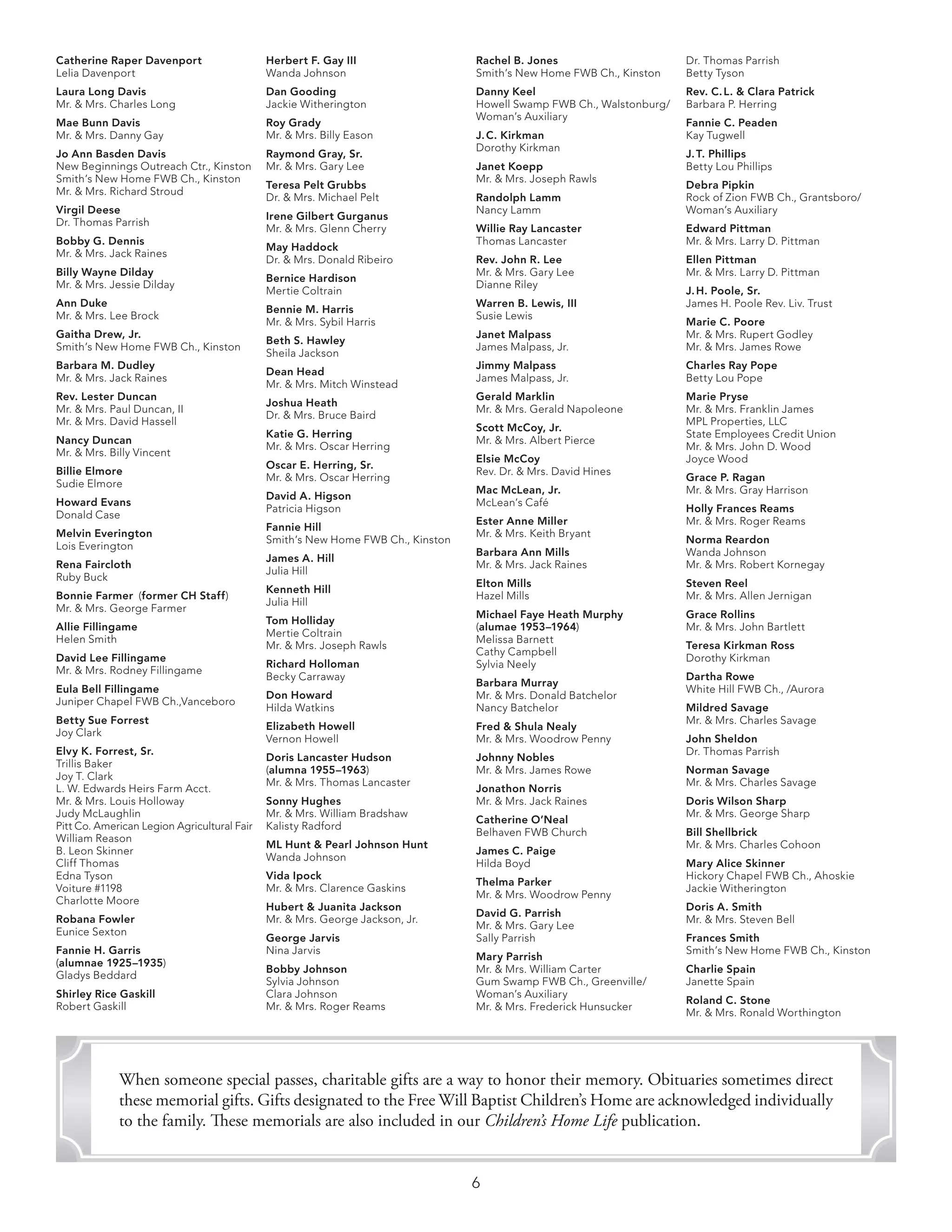 6	
When someone special passes, charitable gifts are a way to honor their memory. Obituaries sometimes direct
these memorial gifts. Gifts designated to the Free Will Baptist Children’s Home are acknowledged individually
to the family. These memorials are also included in our Children’s Home Life publication.
Rachel B. Jones
Smith’s New Home FWB Ch., Kinston
Danny Keel
Howell Swamp FWB Ch., Walstonburg/
Woman’s Auxiliary
J. C. Kirkman
Dorothy Kirkman
Janet Koepp
Mr. & Mrs. Joseph Rawls
Randolph Lamm
Nancy Lamm
Willie Ray Lancaster
Thomas Lancaster
Rev. John R. Lee
Mr. & Mrs. Gary Lee
Dianne Riley
Warren B. Lewis, III
Susie Lewis
Janet Malpass
James Malpass, Jr.
Jimmy Malpass
James Malpass, Jr.
Gerald Marklin
Mr. & Mrs. Gerald Napoleone
Scott McCoy, Jr.
Mr. & Mrs. Albert Pierce
Elsie McCoy
Rev. Dr. & Mrs. David Hines
Mac McLean, Jr.
McLean’s Café
Ester Anne Miller
Mr. & Mrs. Keith Bryant
Barbara Ann Mills
Mr. & Mrs. Jack Raines
Elton Mills
Hazel Mills
Michael Faye Heath Murphy
(alumae 1953–1964)
Melissa Barnett
Cathy Campbell
Sylvia Neely
Barbara Murray
Mr. & Mrs. Donald Batchelor
Nancy Batchelor
Fred & Shula Nealy
Mr. & Mrs. Woodrow Penny
Johnny Nobles
Mr. & Mrs. James Rowe
Jonathon Norris
Mr. & Mrs. Jack Raines
Catherine O’Neal
Belhaven FWB Church
James C. Paige
Hilda Boyd
Thelma Parker
Mr. & Mrs. Woodrow Penny
David G. Parrish
Mr. & Mrs. Gary Lee
Sally Parrish
Mary Parrish
Mr. & Mrs. William Carter
Gum Swamp FWB Ch., Greenville/
Woman’s Auxiliary
Mr. & Mrs. Frederick Hunsucker
Dr. Thomas Parrish
Betty Tyson
Rev. C. L. & Clara Patrick
Barbara P. Herring
Fannie C. Peaden
Kay Tugwell
J. T. Phillips
Betty Lou Phillips
Debra Pipkin
Rock of Zion FWB Ch., Grantsboro/
Woman’s Auxiliary
Edward Pittman
Mr. & Mrs. Larry D. Pittman
Ellen Pittman
Mr. & Mrs. Larry D. Pittman
J. H. Poole, Sr.
James H. Poole Rev. Liv. Trust
Marie C. Poore
Mr. & Mrs. Rupert Godley
Mr. & Mrs. James Rowe
Charles Ray Pope
Betty Lou Pope
Marie Pryse
Mr. & Mrs. Franklin James
MPL Properties, LLC
State Employees Credit Union
Mr. & Mrs. John D. Wood
Joyce Wood
Grace P. Ragan
Mr. & Mrs. Gray Harrison
Holly Frances Reams
Mr. & Mrs. Roger Reams
Norma Reardon
Wanda Johnson
Mr. & Mrs. Robert Kornegay
Steven Reel
Mr. & Mrs. Allen Jernigan
Grace Rollins
Mr. & Mrs. John Bartlett
Teresa Kirkman Ross
Dorothy Kirkman
Dartha Rowe
White Hill FWB Ch., /Aurora
Mildred Savage
Mr. & Mrs. Charles Savage
John Sheldon
Dr. Thomas Parrish
Norman Savage
Mr. & Mrs. Charles Savage
Doris Wilson Sharp
Mr. & Mrs. George Sharp
Bill Shellbrick
Mr. & Mrs. Charles Cohoon
Mary Alice Skinner
Hickory Chapel FWB Ch., Ahoskie
Jackie Witherington
Doris A. Smith
Mr. & Mrs. Steven Bell
Frances Smith
Smith’s New Home FWB Ch., Kinston
Charlie Spain
Janette Spain
Roland C. Stone
Mr. & Mrs. Ronald Worthington
Catherine Raper Davenport
Lelia Davenport
Laura Long Davis
Mr. & Mrs. Charles Long
Mae Bunn Davis
Mr. & Mrs. Danny Gay
Jo Ann Basden Davis
New Beginnings Outreach Ctr., Kinston
Smith’s New Home FWB Ch., Kinston
Mr. & Mrs. Richard Stroud
Virgil Deese
Dr. Thomas Parrish
Bobby G. Dennis
Mr. & Mrs. Jack Raines
Billy Wayne Dilday
Mr. & Mrs. Jessie Dilday
Ann Duke
Mr. & Mrs. Lee Brock
Gaitha Drew, Jr.
Smith’s New Home FWB Ch., Kinston
Barbara M. Dudley
Mr. & Mrs. Jack Raines
Rev. Lester Duncan
Mr. & Mrs. Paul Duncan, II
Mr. & Mrs. David Hassell
Nancy Duncan
Mr. & Mrs. Billy Vincent
Billie Elmore
Sudie Elmore
Howard Evans
Donald Case
Melvin Everington
Lois Everington
Rena Faircloth
Ruby Buck
Bonnie Farmer  (former CH Staff)
Mr. & Mrs. George Farmer
Allie Fillingame
Helen Smith
David Lee Fillingame
Mr. & Mrs. Rodney Fillingame
Eula Bell Fillingame
Juniper Chapel FWB Ch.,Vanceboro
Betty Sue Forrest
Joy Clark
Elvy K. Forrest, Sr.
Trillis Baker
Joy T. Clark
L. W. Edwards Heirs Farm Acct.
Mr. & Mrs. Louis Holloway
Judy McLaughlin
Pitt Co. American Legion Agricultural Fair
William Reason
B. Leon Skinner
Cliff Thomas
Edna Tyson
Voiture #1198
Charlotte Moore
Robana Fowler
Eunice Sexton
Fannie H. Garris
(alumnae 1925–1935)
Gladys Beddard
Shirley Rice Gaskill
Robert Gaskill
Herbert F. Gay III
Wanda Johnson
Dan Gooding
Jackie Witherington
Roy Grady
Mr. & Mrs. Billy Eason
Raymond Gray, Sr.
Mr. & Mrs. Gary Lee
Teresa Pelt Grubbs
Dr. & Mrs. Michael Pelt
Irene Gilbert Gurganus
Mr. & Mrs. Glenn Cherry
May Haddock
Dr. & Mrs. Donald Ribeiro
Bernice Hardison
Mertie Coltrain
Bennie M. Harris
Mr. & Mrs. Sybil Harris
Beth S. Hawley
Sheila Jackson
Dean Head
Mr. & Mrs. Mitch Winstead
Joshua Heath
Dr. & Mrs. Bruce Baird
Katie G. Herring
Mr. & Mrs. Oscar Herring
Oscar E. Herring, Sr.
Mr. & Mrs. Oscar Herring
David A. Higson
Patricia Higson
Fannie Hill
Smith’s New Home FWB Ch., Kinston
James A. Hill
Julia Hill
Kenneth Hill
Julia Hill
Tom Holliday
Mertie Coltrain
Mr. & Mrs. Joseph Rawls
Richard Holloman
Becky Carraway
Don Howard
Hilda Watkins
Elizabeth Howell
Vernon Howell
Doris Lancaster Hudson
(alumna 1955–1963)
Mr. & Mrs. Thomas Lancaster
Sonny Hughes
Mr. & Mrs. William Bradshaw
Kalisty Radford
ML Hunt & Pearl Johnson Hunt
Wanda Johnson
Vida Ipock
Mr. & Mrs. Clarence Gaskins
Hubert & Juanita Jackson
Mr. & Mrs. George Jackson, Jr.
George Jarvis
Nina Jarvis
Bobby Johnson
Sylvia Johnson
Clara Johnson
Mr. & Mrs. Roger Reams
 