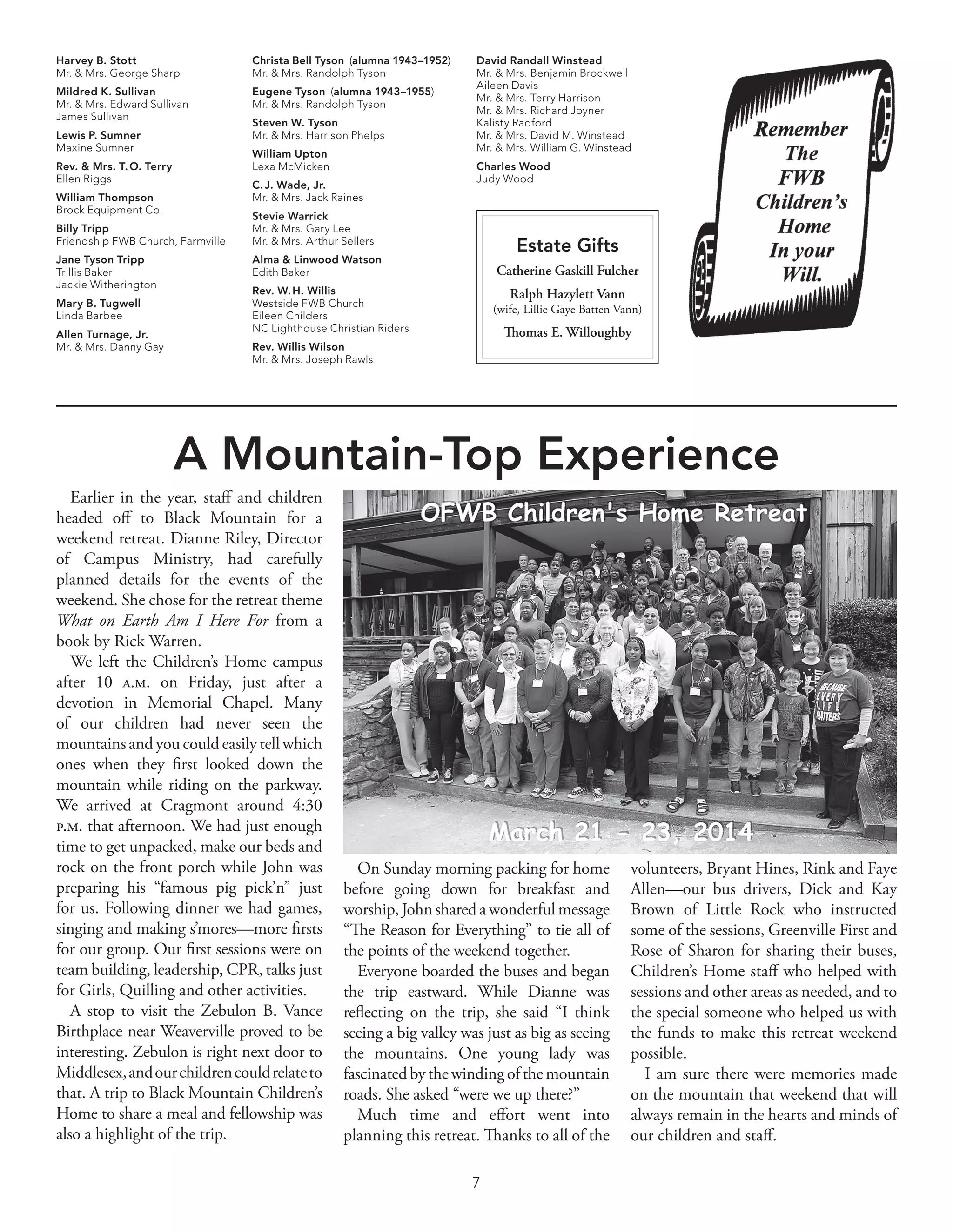 7
Estate Gifts
Catherine Gaskill Fulcher
Ralph Hazylett Vann
(wife, Lillie Gaye Batten Vann)
Thomas E. Willoughby
Harvey B. Stott
Mr. & Mrs. George Sharp
Mildred K. Sullivan
Mr. & Mrs. Edward Sullivan
James Sullivan
Lewis P. Sumner
Maxine Sumner
Rev. & Mrs. T. O. Terry
Ellen Riggs
William Thompson
Brock Equipment Co.
Billy Tripp
Friendship FWB Church, Farmville
Jane Tyson Tripp
Trillis Baker
Jackie Witherington
Mary B. Tugwell
Linda Barbee
Allen Turnage, Jr.
Mr. & Mrs. Danny Gay
Christa Bell Tyson  (alumna 1943–1952)
Mr. & Mrs. Randolph Tyson
Eugene Tyson  (alumna 1943–1955)
Mr. & Mrs. Randolph Tyson
Steven W. Tyson
Mr. & Mrs. Harrison Phelps
William Upton
Lexa McMicken
C. J. Wade, Jr.
Mr. & Mrs. Jack Raines
Stevie Warrick
Mr. & Mrs. Gary Lee
Mr. & Mrs. Arthur Sellers
Alma & Linwood Watson
Edith Baker
Rev. W. H. Willis
Westside FWB Church
Eileen Childers
NC Lighthouse Christian Riders
Rev. Willis Wilson
Mr. & Mrs. Joseph Rawls
David Randall Winstead
Mr. & Mrs. Benjamin Brockwell
Aileen Davis
Mr. & Mrs. Terry Harrison
Mr. & Mrs. Richard Joyner
Kalisty Radford
Mr. & Mrs. David M. Winstead
Mr. & Mrs. William G. Winstead
Charles Wood
Judy Wood
A Mountain-Top Experience
Earlier in the year, staff and children
headed off to Black Mountain for a
weekend retreat. Dianne Riley, Director
of Campus Ministry, had carefully
planned details for the events of the
weekend. She chose for the retreat theme
What on Earth Am I Here For from a
book by Rick Warren.
We left the Children’s Home campus
after 10 a.m. on Friday, just after a
devotion in Memorial Chapel. Many
of our children had never seen the
mountains and you could easily tell which
ones when they first looked down the
mountain while riding on the parkway.
We arrived at Cragmont around 4:30
p.m. that afternoon. We had just enough
time to get unpacked, make our beds and
rock on the front porch while John was
preparing his “famous pig pick’n” just
for us. Following dinner we had games,
singing and making s’mores—more firsts
for our group. Our first sessions were on
team building, leadership, CPR, talks just
for Girls, Quilling and other activities.
A stop to visit the Zebulon B. Vance
Birthplace near Weaverville proved to be
interesting. Zebulon is right next door to
Middlesex,andourchildrencouldrelateto
that. A trip to Black Mountain Children’s
Home to share a meal and fellowship was
also a highlight of the trip.
On Sunday morning packing for home
before going down for breakfast and
worship, John shared a wonderful message
“The Reason for Everything” to tie all of
the points of the weekend together.
Everyone boarded the buses and began
the trip eastward. While Dianne was
reflecting on the trip, she said “I think
seeing a big valley was just as big as seeing
the mountains. One young lady was
fascinatedbythewindingofthemountain
roads. She asked “were we up there?”
Much time and effort went into
planning this retreat. Thanks to all of the
volunteers, Bryant Hines, Rink and Faye
Allen—our bus drivers, Dick and Kay
Brown of Little Rock who instructed
some of the sessions, Greenville First and
Rose of Sharon for sharing their buses,
Children’s Home staff who helped with
sessions and other areas as needed, and to
the special someone who helped us with
the funds to make this retreat weekend
possible.
I am sure there were memories made
on the mountain that weekend that will
always remain in the hearts and minds of
our children and staff.
 