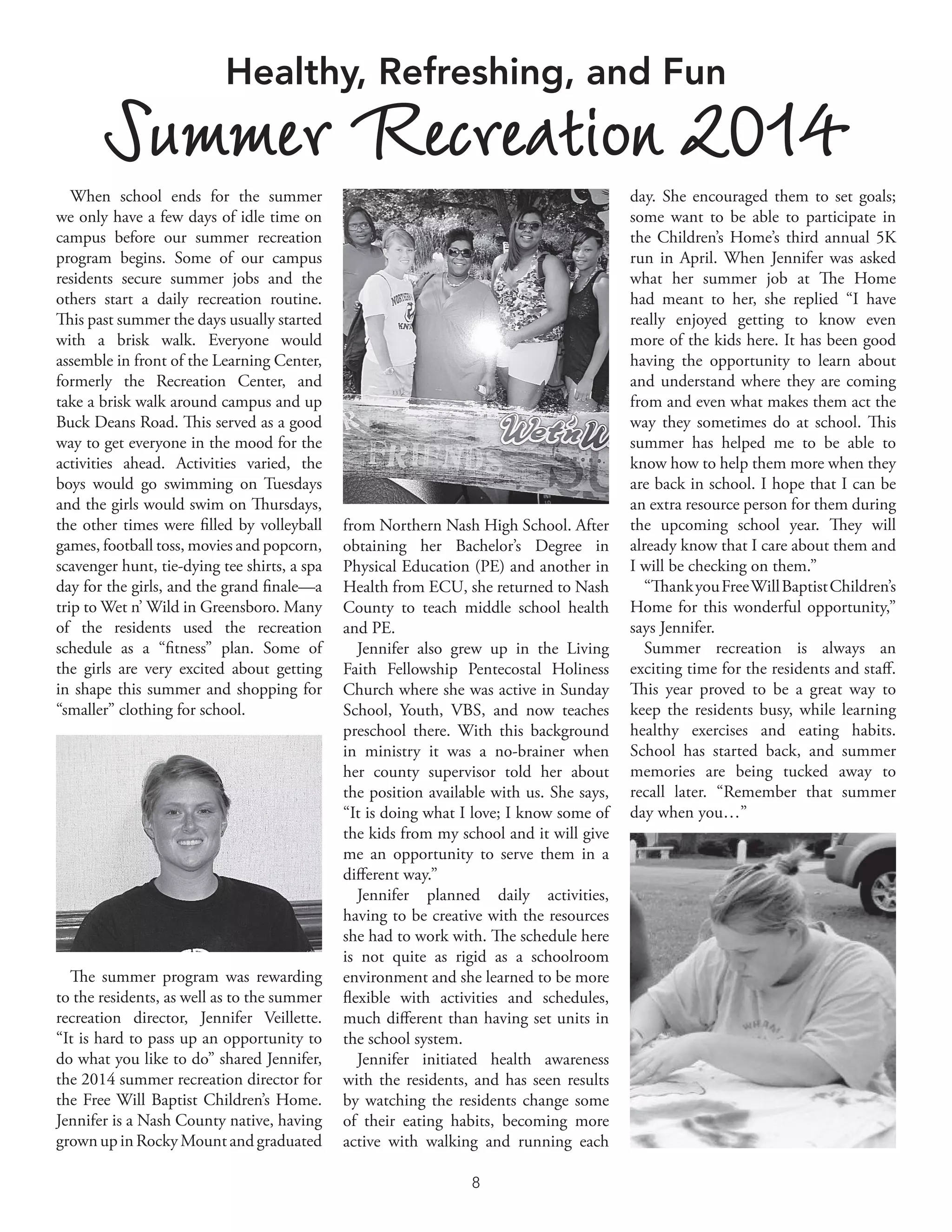 8	
When school ends for the summer
we only have a few days of idle time on
campus before our summer recreation
program begins. Some of our campus
residents secure summer jobs and the
others start a daily recreation routine.
This past summer the days usually started
with a brisk walk. Everyone would
assemble in front of the Learning Center,
formerly the Recreation Center, and
take a brisk walk around campus and up
Buck Deans Road. This served as a good
way to get everyone in the mood for the
activities ahead. Activities varied, the
boys would go swimming on Tuesdays
and the girls would swim on Thursdays,
the other times were filled by volleyball
games, football toss, movies and popcorn,
scavenger hunt, tie-dying tee shirts, a spa
day for the girls, and the grand finale—a
trip to Wet n’ Wild in Greensboro. Many
of the residents used the recreation
schedule as a “fitness” plan. Some of
the girls are very excited about getting
in shape this summer and shopping for
“smaller” clothing for school.
The summer program was rewarding
to the residents, as well as to the summer
recreation director, Jennifer Veillette.
“It is hard to pass up an opportunity to
do what you like to do” shared Jennifer,
the 2014 summer recreation director for
the Free Will Baptist Children’s Home.
Jennifer is a Nash County native, having
grown upinRockyMountandgraduated
day. She encouraged them to set goals;
some want to be able to participate in
the Children’s Home’s third annual 5K
run in April. When Jennifer was asked
what her summer job at The Home
had meant to her, she replied “I have
really enjoyed getting to know even
more of the kids here. It has been good
having the opportunity to learn about
and understand where they are coming
from and even what makes them act the
way they sometimes do at school. This
summer has helped me to be able to
know how to help them more when they
are back in school. I hope that I can be
an extra resource person for them during
the upcoming school year. They will
already know that I care about them and
I will be checking on them.”
“ThankyouFreeWillBaptistChildren’s
Home for this wonderful opportunity,”
says Jennifer.
Summer recreation is always an
exciting time for the residents and staff.
This year proved to be a great way to
keep the residents busy, while learning
healthy exercises and eating habits.
School has started back, and summer
memories are being tucked away to
recall later. “Remember that summer
day when you…”
from Northern Nash High School. After
obtaining her Bachelor’s Degree in
Physical Education (PE) and another in
Health from ECU, she returned to Nash
County to teach middle school health
and PE.
Jennifer also grew up in the Living
Faith Fellowship Pentecostal Holiness
Church where she was active in Sunday
School, Youth, VBS, and now teaches
preschool there. With this background
in ministry it was a no-brainer when
her county supervisor told her about
the position available with us. She says,
“It is doing what I love; I know some of
the kids from my school and it will give
me an opportunity to serve them in a
different way.”
Jennifer planned daily activities,
having to be creative with the resources
she had to work with. The schedule here
is not quite as rigid as a schoolroom
environment and she learned to be more
flexible with activities and schedules,
much different than having set units in
the school system.
Jennifer initiated health awareness
with the residents, and has seen results
by watching the residents change some
of their eating habits, becoming more
active with walking and running each
Healthy, Refreshing, and Fun
Summer Recreation 2014
 