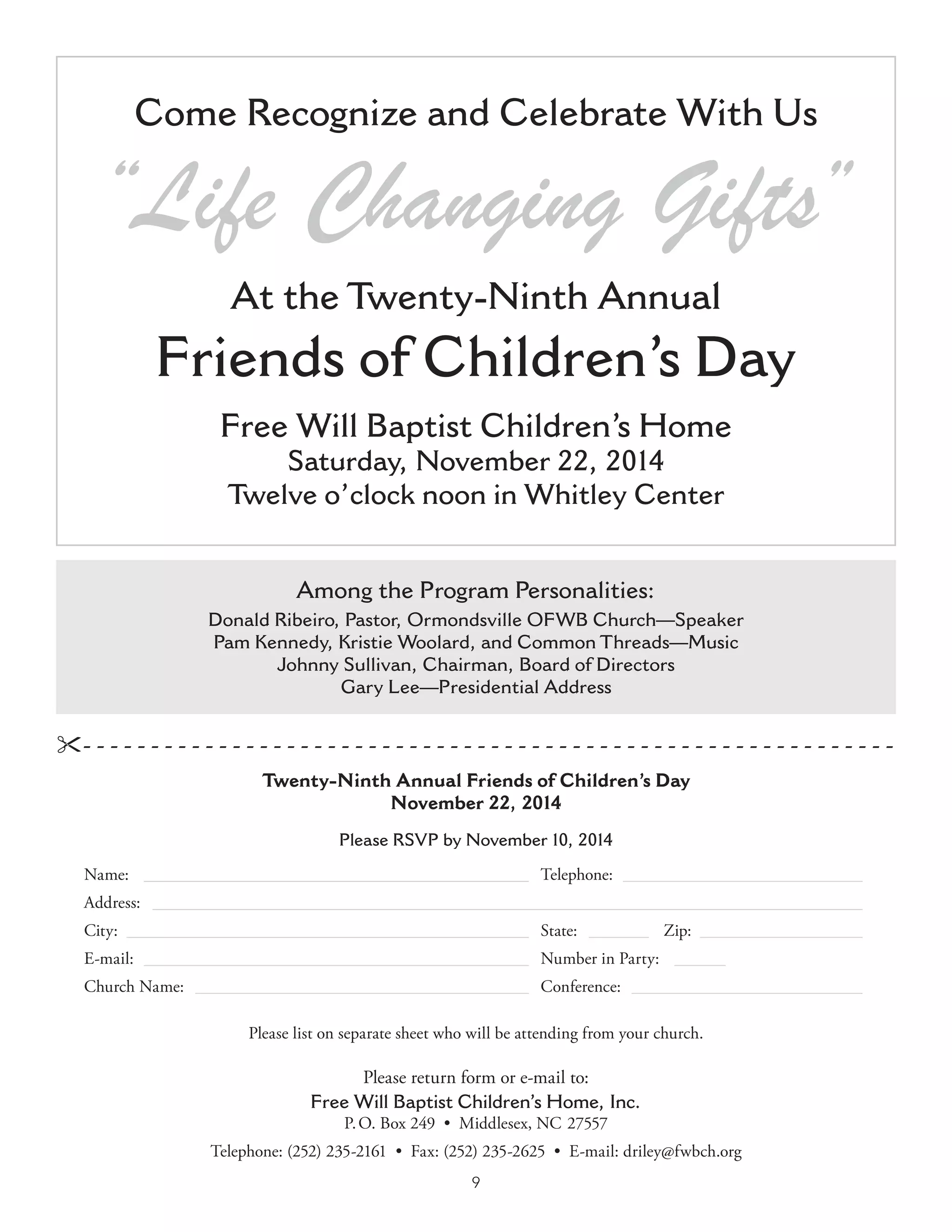 9
Please RSVP by November 10, 2014
Name:  ______________________________________________   Telephone:  _____________________________
Address:  ____________________________________________________________________________________
City:  ________________________________________________   State:  ________   Zip:  ___________________
E-mail:  ______________________________________________   Number in Party:  _______
Church Name:  ________________________________________   Conference:  ____________________________
Please list on separate sheet who will be attending from your church.
- -  -  -  -  -  -  -  -  -  -  -  -  -  -  -  -  -  -  -  -  -  -  -  -  -  -  -  -  -  -  -  -  -  -  -  -  -  -  -  -  -  -  -  -  -  -  -  -  -  -  -  -  -  -  -  -  -  -  -
Please return form or e-mail to:
Free Will Baptist Children’s Home, Inc.
P. O. Box 249  •  Middlesex, NC 27557
Telephone: (252) 235-2161  •  Fax: (252) 235-2625  •  E-mail: driley@fwbch.org
Come Recognize and Celebrate With Us
“Life Changing Gifts”
At the Twenty-Ninth Annual
Friends of Children’s Day
Free Will Baptist Children’s Home
Saturday, November 22, 2014
Twelve o’clock noon in Whitley Center
Among the Program Personalities:
Donald Ribeiro, Pastor, Ormondsville OFWB Church—Speaker
Pam Kennedy, Kristie Woolard, and Common Threads—Music
Johnny Sullivan, Chairman, Board of Directors
Gary Lee—Presidential Address
Twenty-Ninth Annual Friends of Children’s Day
November 22, 2014
 