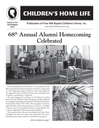 CHILDREN’S HOME LIFE
article continued on page 3
Edition #101
SEPTEMBER
2014
Publication of Free Will Baptist Children’s Home, Inc.
www.fwbchildrenshome.org
It was a beautiful day, with more than 175 in attendance for the
68th annual alumni homecoming that was held on campus July
13, 2014. Registration began at 9:00 a.m. The crowd stopped by
the registration table and then took their seats, awaiting the start
of another “coming home” celebration.
The service began with a welcome to The Home by Cynthia
Batten from the Children’s Home Development Office, followed
by congregational singing and remarks by the Alumni President,
Yvonne Rouse Kelly (1955–1969). The recognition of alumni,
staff and former staff, and special guests were done as members
of former concert choirs gathered up front to sing together. This
is always a high light of the homecoming celebration.
The memorial service this year was presented by Cathy Hines
Campbell. She had seven alums who had passed. She used a
PowerPoint presentation and then remarked on each person.
68th
Annual Alumni Homecoming
Celebrated
 