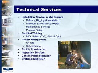 Technical Services
•   Installation, Service, & Maintenance
     – Delivery, Rigging & Installation
     – Millwright & Mechanical Repair
     – Maintenance Services
     – Process Piping
•   Certified Welding
     – MIG, Heliarc (TIG), Stick & Spot
•   Project Management
     – On-Site
     – Subcontractor
•   Facility Construction
•   Inspection Services
•   Control Panel Integration
•   Systems Integration
 