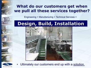 What do our customers get when
we pull all these services together?
      Engineering + Manufacturing + Technical Services =


 Design, Build, Installation




 • Ultimately our customers end up with a solution.
 