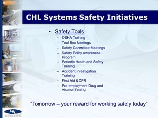 CHL Systems Safety Initiatives
        • Safety Tools
            –   OSHA Training
            –   Tool Box Meetings
            –   Safety Committee Meetings
            –   Safety Policy Awareness
                Program
            –   Periodic Health and Safety
                Training
            –   Accident Investigation
                Training
            –   First Aid & CPR
            –   Pre-employment Drug and
                Alcohol Testing



 “Tomorrow – your reward for working safely today”
 
