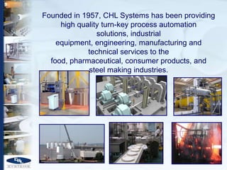 Founded in 1957, CHL Systems has been providing
     high quality turn-key process automation
                solutions, industrial
    equipment, engineering, manufacturing and
             technical services to the
  food, pharmaceutical, consumer products, and
             steel making industries.
 