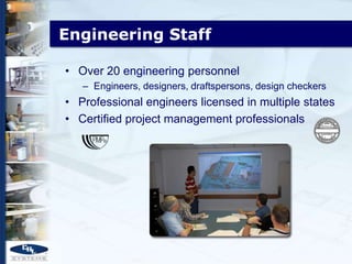 Engineering Staff

• Over 20 engineering personnel
   – Engineers, designers, draftspersons, design checkers
• Professional engineers licensed in multiple states
• Certified project management professionals
 