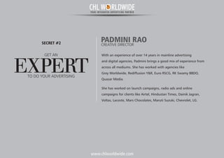 www.chlworldwide.com
With an experience of over 14 years in mainline advertising
and digital agencies, Padmini brings a good mix of experience from
across all mediums. She has worked with agencies like
Grey Worldwide, Rediffusion Y&R, Euro RSCG, RK Swamy BBDO,
Quasar Media.
She has worked on launch campaigns, radio ads and online
campaigns for clients like Airtel, Hindustan Times, Dainik Jagran,
Voltas, Lacoste, Mars Chocolates, Maruti Suzuki, Chevrolet, LG.
PADMINI RAOCREATIVE DIRECTOR
GET AN
EXPERT
SECRET #2
TO DO YOUR ADVERTISING
CHL W RLDWIDEYOUR INTEGRATED ADVERTISING PARTNER
 
