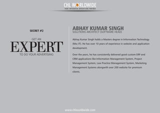 www.chlworldwide.com
Abhay Kumar Singh holds a Masters degree in Information Technology
(Msc IT). He has over 10 years of experience in website and application
development.
Over the years, he has consistently delivered good custom ERP and
CRM applications like Information Management System, Project
Management System, Law Practice Management System, Marketing
Management Systems alongwith over 200 website for premium
clients.
ABHAY KUMAR SINGHSOLUTIONS ARCHITECT (SOFTWARE HEAD)
GET AN
EXPERT
SECRET #2
TO DO YOUR ADVERTISING
CHL W RLDWIDEYOUR INTEGRATED ADVERTISING PARTNER
 