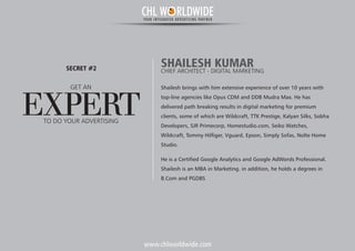 www.chlworldwide.com
Shailesh brings with him extensive experience of over 10 years with
top-line agencies like Opus CDM and DDB Mudra Max. He has
delivered path breaking results in digital marketing for premium
clients, some of which are Wildcraft, TTK Prestige, Kalyan Silks, Sobha
Developers, SJR Primecorp, Homestudio.com, Seiko Watches,
Wildcraft, Tommy Hilfiger, Vguard, Epson, Simply Sofas, Nolte Home
Studio.
He is a Certified Google Analytics and Google AdWords Professional.
Shailesh is an MBA in Marketing. in addition, he holds a degrees in
B.Com and PGDBS
SHAILESH KUMARCHIEF ARCHITECT - DIGITAL MARKETING
GET AN
EXPERT
SECRET #2
TO DO YOUR ADVERTISING
CHL W RLDWIDEYOUR INTEGRATED ADVERTISING PARTNER
 