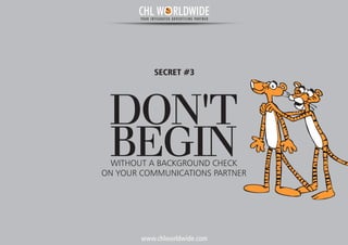 www.chlworldwide.com
DON'T
BEGINWITHOUT A BACKGROUND CHECK
SECRET #3
ON YOUR COMMUNICATIONS PARTNER
CHL W RLDWIDEYOUR INTEGRATED ADVERTISING PARTNER
 