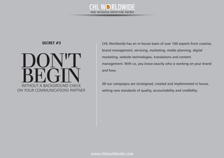 www.chlworldwide.com
CHL Worldwide has an in-house team of over 100 experts from creative,
brand management, servicing, marketing, media planning, digital
marketing, website technologies, translations and content
management. With us, you know exactly who is working on your brand
and how.
All our campaigns are strategised, created and implemented in house,
setting new standards of quality, accountability and credibility.
DON'T
BEGINWITHOUT A BACKGROUND CHECK
SECRET #3
ON YOUR COMMUNICATIONS PARTNER
CHL W RLDWIDEYOUR INTEGRATED ADVERTISING PARTNER
 