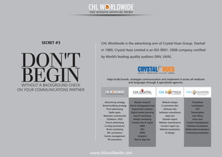 www.chlworldwide.com
CHL Worldwide is the advertising arm of Crystal Hues Group. Started
in 1989, Crystal Hues Limited is an ISO 9001: 2008 company certified
by World's leading quality auditors DNV, UKAS.
DON'T
BEGINWITHOUT A BACKGROUND CHECK
SECRET #3
ON YOUR COMMUNICATIONS PARTNER
helps build brands, strategize communication and implement it across all mediums
and languages through 4 specialized agencies.
Market research
Brand strategy/planning
Experiential creatives
Digital media planning
Search marketing
Mobile marketing
Content dev & mgmt
ORM
SEO
SMM
Analytics
Tech & App dev
Website design
E-commerce dev
Software dev
Software consultancy
Apps dev
Domain mgmt
Website maintenance
Content mgmt sys
Website localization
UI design
Translation
Localization
DTP
Transcription
Sub titling
Voice over
Content development
Software localization
Multimedia localization
E-learning localization
C O M P L E T E C O M M U N I C A T I O N L I F E - C Y C L E C O M P A N Y
CHLDIGITALD I G I T A L M A R K E T I N G S O L U T I O N S
CHL BUILD YOUR TECHWORLD
Advertising s
Brand building strategy
Print advertising
Radio spots
Television commercials
Outdoors, OOH
Transit advertising
In-shop promotions
Direct marketing
BTL activations
Events management
PR activations
trategy
L CALIZATIONCHL TRANSL ATING COMMUNICATION
INTO OPPORTUNITIES
CHL W RLDWIDEYOUR INTEGRATED ADVERTISING PARTNER
CHL W RLDWIDEYOUR INTEGRATED ADVERTISING PARTNER
 