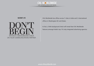 www.chlworldwide.com
DON'T
BEGINWITHOUT A BACKGROUND CHECK
SECRET #3
ON YOUR COMMUNICATIONS PARTNER
CHL Worldwide has offices across 7 cities in India and 2 international
offices in Washington DC and Dubai.
In fact, a little background check will reveal that CHL Worldwide
features amongst India's top 1% truly integrated advertising agencies.
CHL W RLDWIDEYOUR INTEGRATED ADVERTISING PARTNER
 