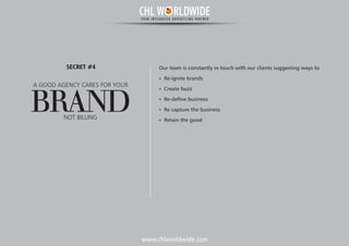 www.chlworldwide.com
Our team is constantly in touch with our clients suggesting ways to
Ÿ Re-ignite brands
Ÿ Create buzz
Ÿ Re-define business
Ÿ Re capture the business
Ÿ Retain the good
A GOOD AGENCY CARES FOR YOUR
BRANDNOT BILLING
SECRET #4
CHL W RLDWIDEYOUR INTEGRATED ADVERTISING PARTNER
 