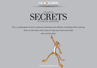 THE UNTOLD
SECRETSOF EFFECTIVE ADVERTISING
This is a simple guide on how to make your advertising more effective, interesting and far reaching.
Here’s an idea about what it takes to make your brand work harder
with a lot less effort.
www.chlworldwide.com
CHL W RLDWIDEYOUR INTEGRATED ADVERTISING PARTNER
 