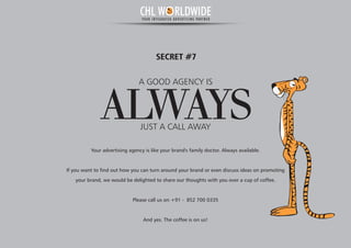 A GOOD AGENCY IS
ALWAYSJUST A CALL AWAY
SECRET #7
Your advertising agency is like your brand's family doctor. Always available.
If you want to find out how you can turn around your brand or even discuss ideas on promoting
your brand, we would be delighted to share our thoughts with you over a cup of coffee.
Please call us on +91 - 852 700 0335
And yes. The coffee is on us!
CHL W RLDWIDEYOUR INTEGRATED ADVERTISING PARTNER
 