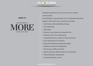 www.chlworldwide.com
Integrated advertising is the success mantra for effective
communication.
CHL Worldwide is amongst India's top 1% integrated advertising
agencies. Here's what we can create for your brand:
Ÿ Advertising and Brand Building Strategy
Ÿ Print Advertising
Ÿ Radio Spots
Ÿ Television Commercials and Corporate Films
Ÿ Outdoors, OOH, Transit Advertising
Ÿ Corporate Brochures, Leaflets, In-Shop Promotions
Ÿ Direct Marketing, BTL Activations
Ÿ Experiential Marketing, Augmented Reality
Ÿ Exhibitions and Events Management
Ÿ PR Activations (Offline & Online)
Ÿ Digital marketing, Website designs and Promotions
Ÿ Online Reputation Management
Ÿ Focused localisation services
ADVERTISING IS
MORETHAN JUST ADS
SECRET #1
CHL W RLDWIDEYOUR INTEGRATED ADVERTISING PARTNER
 