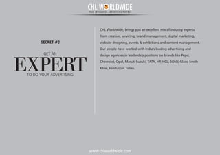 www.chlworldwide.com
CHL Worldwide, brings you an excellent mix of industry experts
from creative, servicing, brand management, digital marketing,
website designing, events & exhibitions and content management.
Our people have worked with India's leading advertising and
design agencies in leadership positions on brands like Pepsi,
Chevrolet, Opel, Maruti Suzuki, TATA, HP, HCL, SONY, Glaxo Smith
Kline, Hindustan Times.
GET AN
EXPERT
SECRET #2
TO DO YOUR ADVERTISING
CHL W RLDWIDEYOUR INTEGRATED ADVERTISING PARTNER
 