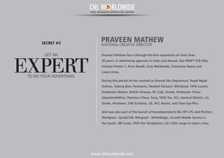 www.chlworldwide.com
Praveen Mathew has a through-the-line experience of more than
30 years, in advertising agencies in India and abroad, like DRAFT FCB Ulka,
Fortune Promo 7, Arms Bozell, Grey Worldwide, Enterprise Nexus and
Lowe Lintas.
During this period he has worked on brands like Degremont, Royal Nepal
Airlines, Tuborg Beer, Panasonic, Hewlett Packard, Whirlpool, TATA Lucent,
Hindustan Motors, British Airways, RC Cola, Oracle, Hindustan Times,
GlaxoSmithKline, Domino’s Pizza, Sony, TATA Tea, 3Cs, General Motors, LG,
Grohe, Hindware, SAP, Erickson, GE, HCL Aastra, and Titan Eye Plus.
And was also part of the launch of brands/products like HP’s PC and Printers,
Whirlpool - QuickChill, Whirpool - WhiteMagic, Escotel Mobile Service in
the South, SBI Cards, TATA Tea Temptation, LG’s OSD range to name a few.
PRAVEEN MATHEWNATIONAL CREATIVE DIRECTOR
GET AN
EXPERT
SECRET #2
TO DO YOUR ADVERTISING
CHL W RLDWIDEYOUR INTEGRATED ADVERTISING PARTNER
 