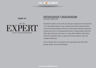 www.chlworldwide.com
Devashish Chaudhuri comes with over 20 years of productive work experience
in the advertising industry. He has worked across diverse industry domains
and communication platforms like Out of home, Retail, Television production,
Creative and even on an entrepreneurial venture. Having handled clients like
Airtel, Spice, SBI Cards, DLF, Aircel, LG, Amity, FDCI, SHRACHI, TATA Motors
and Titan, Devashish brings in a good mix of brand exposure, ideas and
strategy development.
He has worked with various agencies and organisations like Selvel, JWT,
Percept, Mudra, Zee and Akash Bangla.
DEVASHISH CHAUDHURIACCOUNT DIRECTOR
GET AN
EXPERT
SECRET #2
TO DO YOUR ADVERTISING
CHL W RLDWIDEYOUR INTEGRATED ADVERTISING PARTNER
 