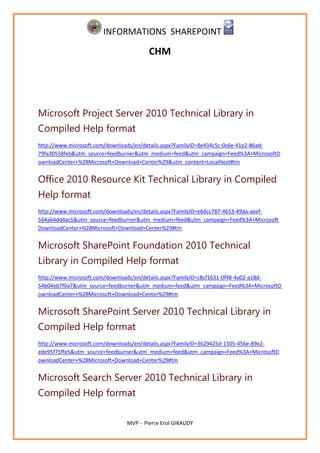 INFORMATIONS SHAREPOINT

                                       CHM




Microsoft Project Server 2010 Technical Library in
Compiled Help format
http://www.microsoft.com/downloads/en/details.aspx?FamilyID=8e434c5c-0c6e-41e2-86ad-
79fa30558feb&utm_source=feedburner&utm_medium=feed&utm_campaign=Feed%3A+MicrosoftD
ownloadCenter+%28Microsoft+Download+Center%29&utm_content=LocalHost#tm


Office 2010 Resource Kit Technical Library in Compiled
Help format
http://www.microsoft.com/downloads/en/details.aspx?FamilyID=e6dcc787-4653-49da-aeef-
564a64dd4ac5&utm_source=feedburner&utm_medium=feed&utm_campaign=Feed%3A+Microsoft
DownloadCenter+%28Microsoft+Download+Center%29#tm


Microsoft SharePoint Foundation 2010 Technical
Library in Compiled Help format
http://www.microsoft.com/downloads/en/details.aspx?FamilyID=c8cf1631-0f48-4a02-a18d-
54b04eb7f0a7&utm_source=feedburner&utm_medium=feed&utm_campaign=Feed%3A+MicrosoftD
ownloadCenter+%28Microsoft+Download+Center%29#tm


Microsoft SharePoint Server 2010 Technical Library in
Compiled Help format
http://www.microsoft.com/downloads/en/details.aspx?FamilyID=3629425d-1505-456e-89e2-
ede95f75ffe5&utm_source=feedburner&utm_medium=feed&utm_campaign=Feed%3A+MicrosoftD
ownloadCenter+%28Microsoft+Download+Center%29#tm


Microsoft Search Server 2010 Technical Library in
Compiled Help format

                               MVP - Pierre Erol GIRAUDY
 