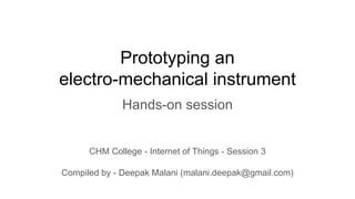 Prototyping an
electro-mechanical instrument
Hands-on session
CHM College - Internet of Things - Session 3
Compiled by - Deepak Malani (malani.deepak@gmail.com)
 