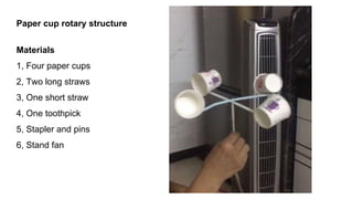 Paper cup rotary structure
Materials
1, Four paper cups
2, Two long straws
3, One short straw
4, One toothpick
5, Stapler and pins
6, Stand fan
 