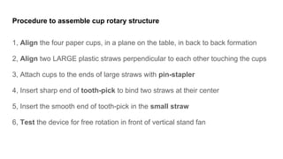 Procedure to assemble cup rotary structure
1, Align the four paper cups, in a plane on the table, in back to back formation
2, Align two LARGE plastic straws perpendicular to each other touching the cups
3, Attach cups to the ends of large straws with pin-stapler
4, Insert sharp end of tooth-pick to bind two straws at their center
5, Insert the smooth end of tooth-pick in the small straw
6, Test the device for free rotation in front of vertical stand fan
 