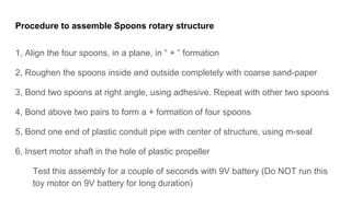 Procedure to assemble Spoons rotary structure
1, Align the four spoons, in a plane, in  +  formation
2, Roughen the spoons inside and outside completely with coarse sand-paper
3, Bond two spoons at right angle, using adhesive. Repeat with other two spoons
4, Bond above two pairs to form a + formation of four spoons
5, Bond one end of plastic conduit pipe with center of structure, using m-seal
6, Insert motor shaft in the hole of plastic propeller
Test this assembly for a couple of seconds with 9V battery (Do NOT run this
toy motor on 9V battery for long duration)
 