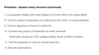 Procedure - Spoons rotary structure (continued)
7, Cut propeller blades (with wire-stripper) to fit with other end of pipe tightly
8, Test the rotation of apparatus by holding from the motor, to avoid wobbling
9, Test the apparatus in front of a stand fan
10, Connect two probes of multimeter to motor terminals
Multimeter should be in DC voltage setting, Knob at 200mV position
11, Test the apparatus in front of vertical stand fan
12, Record observations
 