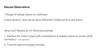 Discuss Observations
1 Range of voltage values on multimeter
2 Next iteration, what can be done differently? Additional Dos and Donts
What next? Making an IoT Wind-Anemometer
1, Interface the motor* output with a smartphone to display values on screen (AUX
connector) - *Tach generator
2, Transmit data and display remotely
 