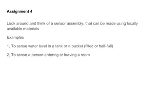 Assignment 4
Look around and think of a sensor assembly, that can be made using locally
available materials
Examples
1, To sense water level in a tank or a bucket (filled or half-full)
2, To sense a person entering or leaving a room
 