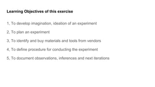 Learning Objectives of this exercise
1, To develop imagination, ideation of an experiment
2, To plan an experiment
3, To identify and buy materials and tools from vendors
4, To define procedure for conducting the experiment
5, To document observations, inferences and next iterations
 