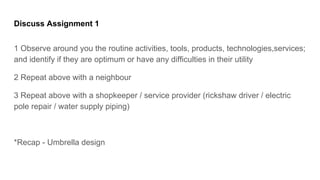 Discuss Assignment 1
1 Observe around you the routine activities, tools, products, technologies,services;
and identify if they are optimum or have any difficulties in their utility
2 Repeat above with a neighbour
3 Repeat above with a shopkeeper / service provider (rickshaw driver / electric
pole repair / water supply piping)
*Recap - Umbrella design
 