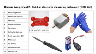 Discuss Assignment 2 - Build an electronic measuring instrument (BOM List)
1 Measuring spoons
2 Plastic pipe (conduit)
3 Fevi-quik
4 M-seal phataphat
5 Sandpaper
6 Safety hand gloves
7 Small toy motors (DC)
8 Multimeter
9 9V Battery
10 Propeller blades
11 Wire stripper
 