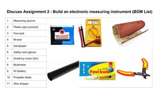 Discuss Assignment 2 - Build an electronic measuring instrument (BOM List)
1 Measuring spoons
2 Plastic pipe (conduit)
3 Fevi-quik
4 M-seal
5 Sandpaper
6 Safety hand gloves
7 Small toy motor (DC)
8 Multimeter
9 9V Battery
10 Propeller blade
11 Wire stripper
 