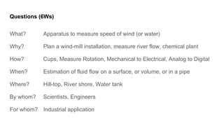 Questions (6Ws)
What? Apparatus to measure speed of wind (or water)
Why? Plan a wind-mill installation, measure river flow, chemical plant
How? Cups, Measure Rotation, Mechanical to Electrical, Analog to Digital
When? Estimation of fluid flow on a surface, or volume, or in a pipe
Where? Hill-top, River shore, Water tank
By whom? Scientists, Engineers
For whom? Industrial application
 