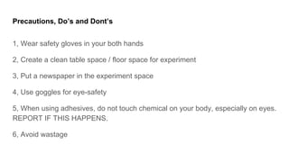 Precautions, Dos and Donts
1, Wear safety gloves in your both hands
2, Create a clean table space / floor space for experiment
3, Put a newspaper in the experiment space
4, Use goggles for eye-safety
5, When using adhesives, do not touch chemical on your body, especially on eyes.
REPORT IF THIS HAPPENS.
6, Avoid wastage
 