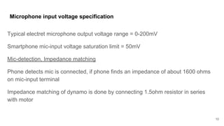Microphone input voltage specification
Typical electret microphone output voltage range = 0-200mV
Smartphone mic-input voltage saturation limit = 50mV
Mic-detection, Impedance matching
Phone detects mic is connected, if phone finds an impedance of about 1600 ohms
on mic-input terminal
Impedance matching of dynamo is done by connecting 1.5ohm resistor in series
with motor
10
 