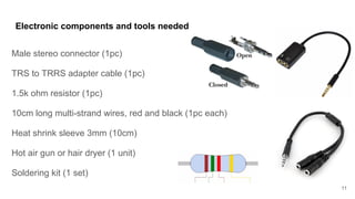 Electronic components and tools needed
Male stereo connector (1pc)
TRS to TRRS adapter cable (1pc)
1.5k ohm resistor (1pc)
10cm long multi-strand wires, red and black (1pc each)
Heat shrink sleeve 3mm (10cm)
Hot air gun or hair dryer (1 unit)
Soldering kit (1 set)
11
 