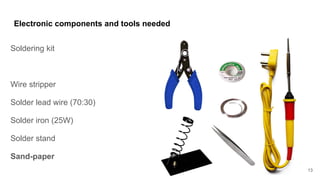 Electronic components and tools needed
Soldering kit
Wire stripper
Solder lead wire (70:30)
Solder iron (25W)
Solder stand
Sand-paper
13
 
