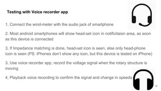 Testing with Voice recorder app
1, Connect the wind-meter with the audio jack of smartphone
2. Most android smartphones will show head-set icon in notificitaion area, as soon
as this device is connected
3, If Impedance matching is done, head-set icon is seen, else only head-phone
icon is seen (PS: iPhones don’t show any icon, but this device is tested on iPhone)
3, Use voice recorder app, record the voltage signal when the rotary structure is
moving
4, Playback voice recording to confirm the signal and change in speeds
18
 