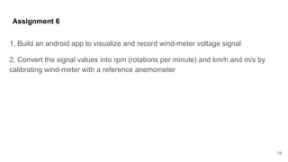 Assignment 6
1, Build an android app to visualize and record wind-meter voltage signal
2, Convert the signal values into rpm (rotations per minute) and km/h and m/s by
calibrating wind-meter with a reference anemometer
19
 