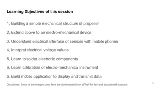 Learning Objectives of this session
1, Building a simple mechanical structure of propeller
2, Extend above to an electro-mechanical device
3, Understand electrical interface of sensors with mobile phones
4, Interpret electrical voltage values
5, Learn to solder electronic components
6, Learn calibration of electro-mechanical instrument
6, Build mobile application to display and transmit data
Disclaimer: Some of the images used here are downloaded from WWW for fair and educational purpose.
2
 