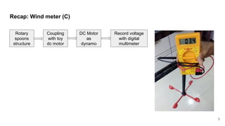 Recap: Wind meter (C)
5
Rotary
spoons
structure
Coupling
with toy
dc motor
DC Motor
as
dynamo
Record voltage
with digital
multimeter
 