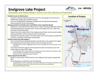 Snelgrove Lake Project

Hematite and Multi‐Billion Tonne Iron Ore Resource Potential
Excellent access to infrastructure
•
Located in Labrador approximately 65 km east of a heavy gauge rail connection at 
Schefferville, Quebec with available capacity
•
Low cost at C$0.04/kWh hydropower available from the Menihek Hydropower 
station located 45 km from the project
Strong potential for hematite and a multi‐billion tonne magnetite deposit
•
Exploration conducted by Altius Minerals Corp. (“Altius”) between 2009‐2011 defined 
coexisting geophysical anomalies with a 33 km strike length and 170 m width that 
were later successfully drilled
•
Samples from the northern half of the Snelgrove Lake Project contain predominately 
lower grade (30% to 35% Fe) taconite style mineralization
•
Hematite‐bearing grab samples, from the southern part of the property, yielded 55% 
to 64% Fe in domains of DSO‐type mineralization
Positive results from drill programs
•
Three initial drill holes identified hematite mineralisation in the southern CLC region 
to an approximate vertical depth of 235 m and a true width of 170 m
‒

•

Location of Project

Hole MM 13‐05 returned an aggregate thickness of 101 m grading 52% Fe with low alumina and 
phosphorus

The summer 2013 drill program demonstrated hematite mineralization over 4 km 
strike length to at least 100 m deep
‒
‒

A second 6‐hole, 635 m summer 2013 drill campaign intersected hematite mineralisation similar 
to that identified in hole MM 13‐05. Assays are pending
A further 1,500 m strike length remains untested

Option Agreement with Altius
•
Option to acquire Atlius’ 100% interest in the Snelgrove Lake Project by September 
2017
•
Exercising option is conditional upon the following:
‒
‒
‒

Completing C$6.5 million in exploration spending by September 2017 (largely completed to date)
A$5.75 million option payment to Altius due three months after exercising option
Granting 3% NSR royalty to Altius

10

 