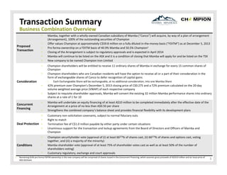 Transaction Summary
Business Combination Overview
•

Proposed 
Transaction

•
•
•
•
•
•
•

•
•
•
•

•
•
Deal Protection •
•
•

Conditions

•
•

1.

Champion shareholders will be entitled to receive 11 ordinary shares of Mamba in exchange for every 15 common shares of 
Champion
Champion shareholders who are Canadian residents will have the option to receive all or a part of their consideration in the 
form of exchangeable shares of Canco to defer recognition of capital gains
‒

Consideration

Concurrent 
Financing

Mamba, together with a wholly‐owned Canadian subsidiary of Mamba (“Canco”) will acquire, by way of a plan of arrangement 
(Arrangement), 100% of the outstanding securities of Champion
Offer values Champion at approximately C$59.8 million on a fully diluted in‐the‐money basis (“FDITM”) as at December 5, 2013
Pro forma ownership on a FDITM basis of 40.9% Mamba and 50.5% Champion1
Closing of the Arrangement is subject to regulatory approvals and is expected in April 2014
Mamba will continue to be listed on the ASX and it is a condition of closing that Mamba will apply for and be listed on the TSX
New company to be named Champion Iron Limited

Each Exchangeable Share will be exchangeable, at no additional consideration, into one Mamba Share

42% premium over Champion’s December 5, 2013 closing price of C$0.275 and a 72% premium calculated on the 20‐day 
volume weighted average price (VWAP) of each respective company
Subject to requisite shareholder approvals, Mamba will convert the existing 32 million Mamba performance shares into ordinary
shares at a rate of 1 for 10
Mamba will undertake an equity financing of at least A$10 million to be completed immediately after the effective date of the
Arrangement at a price of no less than A$0.50 per share
Strengthens the combined company’s balance sheet and provides financial flexibility with its development plans
Customary non‐solicitation covenants, subject to normal fiduciary outs
Right to match
Termination fee of C$1.0 million payable by either party under certain situations
Unaminous support for the transaction and lockup agreements from the Board of Directors and Officers of Mamba and 
Champion
Champion securityholder vote (approval of (i) at least 662/3% of shares cast, (ii) 662/3% of shares and options cast, voting 
together, and (iii) a majority of the minority)
Mamba shareholder vote (approval of at least 75% of shareholder votes cast as well as at least 50% of the number of 
shareholders voting)
Customary regulatory, exchange and court approvals

Remaining 8.6% pro forma FDITM ownership in the new company will be comprised of shares issued in the Concurrent Financing, which assumes gross proceeds of A$10.0 million and an issue price of 
A$0.50/share

3

 