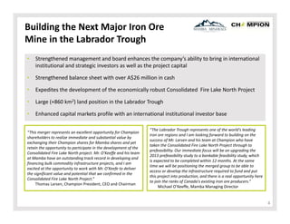 Building the Next Major Iron Ore 
Mine in the Labrador Trough
•

Strengthened management and board enhances the company’s ability to bring in international 
institutional and strategic investors as well as the project capital 

•

Strengthened balance sheet with over A$26 million in cash

•

Expedites the development of the economically robust Consolidated  Fire Lake North Project

•

Large (+860 km2) land position in the Labrador Trough

•

Enhanced capital markets profile with an international institutional investor base

“This merger represents an excellent opportunity for Champion 
shareholders to realize immediate and substantial value by 
exchanging their Champion shares for Mamba shares and yet 
retain the opportunity to participate in the development of the 
Consolidated Fire Lake North project. Mr. O'Keeffe and his team 
at Mamba have an outstanding track record in developing and 
financing bulk commodity infrastructure projects, and I am 
excited at the opportunity to work with Mr. O'Keefe to deliver 
the significant value and potential that we confirmed in the 
Consolidated Fire Lake North Project.”
Thomas Larsen, Champion President, CEO and Chairman

“The Labrador Trough represents one of the world's leading 
iron ore regions and I am looking forward to building on the 
success of Mr. Larsen and his team at Champion who have 
taken the Consolidated Fire Lake North Project through to 
prefeasibility. Our immediate focus will be on upgrading the 
2013 prefeasibility study to a bankable feasibility study, which 
is expected to be completed within 12 months. At the same 
time we will be positioning the merged group to be able to 
access or develop the infrastructure required to fund and put 
this project into production, and there is a real opportunity here 
to join the ranks of Canada's existing iron ore producers.”
Michael O’Keeffe, Mamba Managing Director

4

 