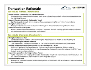 Transaction Rationale
Benefits to Mamba Shareholders

Upside from the Consolidated Fire Lake North Project
• Provides Mamba shareholders an interest in the large scale and economically robust Consolidated Fire Lake 
North (“CFLN”) Project 
Expands Mamba’s interests in the Labrador Trough
• Significant upside through 12 iron ore brownfield projects covering 755 km2 in the Fermont district
Strengthens balance sheet
• Arrangement and concurrent equity raise will strengthen the combined company’s balance sheet 
Enhanced capital markets profile
• Mamba shareholders to benefit from Champion’s significant research coverage, greater share liquidity and 
North American institutional and retail investor base

Benefits to Champion Shareholders
Strengthened balance sheet
• Combined company will have sufficient funding for the completion of the BFS on the CFLN Project
Immediate and significant offer premium
• Offer premium to Champion shareholders of 72% based on Mamba and Champion’s 20‐day VWAP
Addition of key mining executives and directors with a proven track record
• Addition of Michael O’Keeffe as Executive Chairman significantly enhances the ability to bring in 
international institutional and strategic investors as well as the capital required to advance the CFLN Project 
through to commercial production
Exploration upside from the Snelgrove Lake Project
• Highly prospective iron ore project located in the Labrador Trough with excellent access to infrastructure and 
the potential for hematite and multi‐billion tonne magnetite project
Broadens investor base
• Provides the combined company access to a larger base of institutional and retail investors in North America, 
Australia and Asia

5

 