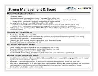 Strong Management & Board
Michael O’Keeﬀe │ Execu ve Chairman
•
•

Chairman of Mamba
Executive Chairman of Riversdale Mining Limited (“Riversdale”) from 2004 to 2011
‒
‒

•

Managing Partner of Glencore Australia (Pty) Limited from 1995 to 2004
‒
‒

•

Led the development of Riversdale from a junior with a market cap of A$7 million until it was acquired by Rio Tinto for A$4 billion
During his period at Riversdale, Mr. O’Keeffe raised approximately A$780 million for Riversdale 
Responsible for Glencore’s Australian acquisitions, of which a large component was vended into Xstrata at the time of the LSE listing
Increased Glencore’s market share in Australia and southeast Asia, growing the turnover from US$100 million to US$2.4 billion

Held a series of senior operating positions at Mt Isa Mines from 1975 to 1994, rising to the Executive Management level in 
commercial activities

Thomas Larsen │ CEO and Director
•
•
•
•

President and CEO of Champion since 2006
Over 30 years of experience in the investment industry, specializing in corporate finance and management of junior mining 
companies, raising in excess of C$150 million to date
Previously held senior executive positions at a number of junior resource companies
Director of Eloro Resources and Bear Lake Gold Ltd.

Paul Ankcorn│ Non‐Executive Director
•
•
•
•

Former President and director of the Cartier Iron Corporation from 2012 to 2013
Chief Financial Officer of Tartisan Resources Corp. and Shield Gold Inc. since 2008
President of Remington Resources Inc. from 2005 to 2010 
Director of ACME Resources Corp., Shield Gold Inc.; Tartisan Resources Corp. and Fancamp Exploration Ltd. 

Alexander Horvath│ Non‐Executive Director
•
•
•
•

Joined Champion as a Director in September 2007 and Executive VP, Exploration in March 2008, bringing with him over 28 years of 
experience in mineral exploration and mining
President of A.S. Horvath Engineering Inc., an Ottawa‐based exploration/mining geological services firm, since 2006
Spent over 20 years with Asarco Inc. in progressively senior operational roles, where he was involved in managing base and precious 
metals exploration, mineral resource estimates, feasibility studies, reserve audits and acquisition due diligence reviews
Director of Bear Lake Gold Ltd. and Eloro Resources Ltd

6

 